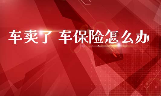 车卖了 车保险怎么办_https://cj002.lansai.wang_保险问答_第1张