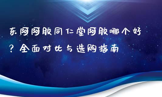 东阿阿胶同仁堂阿胶哪个好？全面对比与选购指南_https://cj002.lansai.wang_期货问答_第1张
