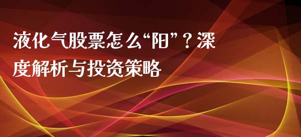 液化气股票怎么“阳”？深度解析与投资策略_https://cj002.lansai.wang_财经百问_第1张