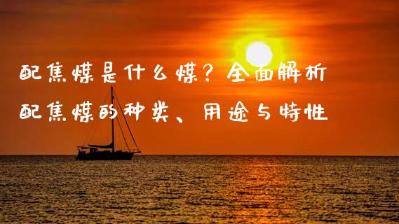 配焦煤是什么煤？全面解析配焦煤的种类、用途与特性_https://cj002.lansai.wang_保险问答_第1张