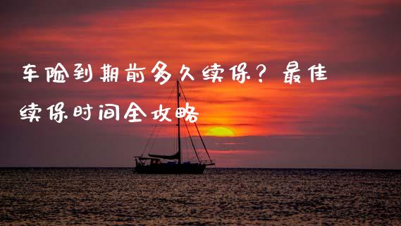 车险到期前多久续保？最佳续保时间全攻略_https://cj002.lansai.wang_财经百问_第1张