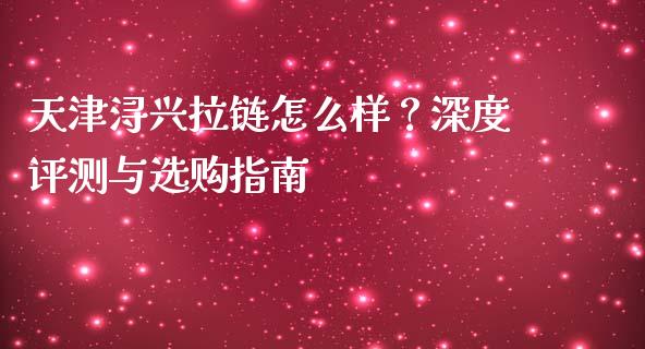 天津浔兴拉链怎么样？深度评测与选购指南_https://cj002.lansai.wang_财经问答_第1张