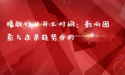 橡胶行业开工时间：影响因素与未来趋势分析_https://cj002.lansai.wang_保险问答_第1张