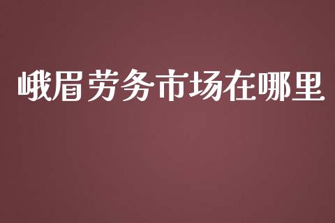 峨眉劳务市场在哪里_https://cj002.lansai.wang_股市问答_第1张