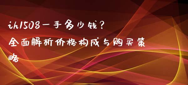 ih1508一手多少钱？全面解析价格构成与购买策略_https://cj002.lansai.wang_保险问答_第1张