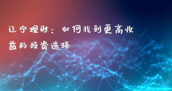 辽宁理财：如何找到更高收益的投资选择_https://cj002.lansai.wang_财经百问_第1张