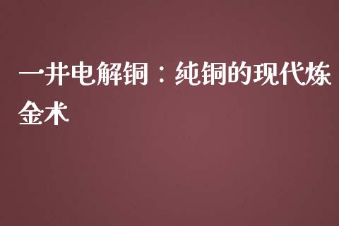 一井电解铜：纯铜的现代炼金术_https://cj002.lansai.wang_金融问答_第1张