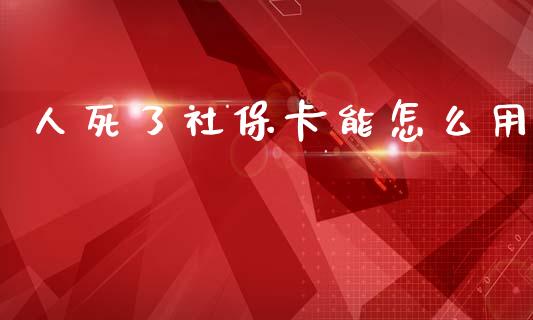 人死了社保卡能怎么用_https://cj002.lansai.wang_保险问答_第1张