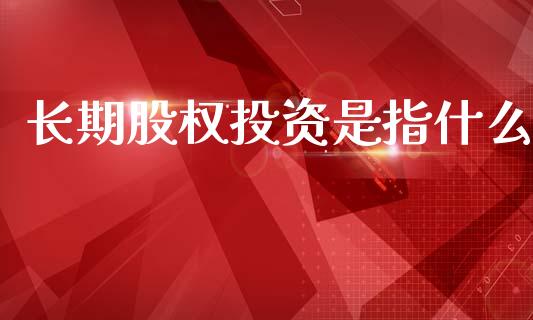 长期股权投资是指什么_https://cj002.lansai.wang_会计问答_第1张