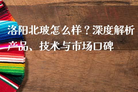 洛阳北玻怎么样？深度解析产品、技术与市场口碑_https://cj002.lansai.wang_保险问答_第1张
