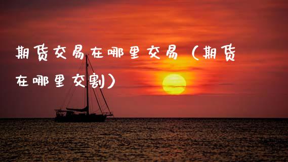 期货交易在哪里交易（期货在哪里交割）_https://cj002.lansai.wang_理财问答_第1张