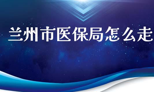 兰州市医保局怎么走_https://cj002.lansai.wang_保险问答_第1张