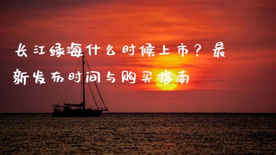 长江绿海什么时候上市?最新发布时间与购买指南_会计问答_第1张_财经百问网 长江绿海什么时候上市?最新发布时间与购买指南_https://cj002.lansai.wang_会计问答_第1张