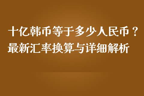 十亿韩币等于多少人民币？最新汇率换算与详细解析_https://cj002.lansai.wang_期货问答_第1张