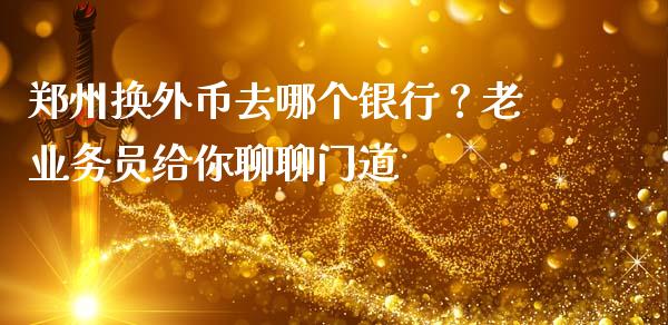 郑州换外币去哪个银行？老业务员给你聊聊门道_https://cj002.lansai.wang_财经百问_第1张