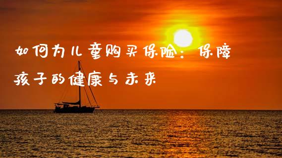 如何为儿童购买保险：保障孩子的健康与未来_https://cj002.lansai.wang_理财问答_第1张