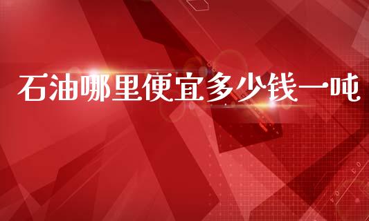 石油哪里便宜多少钱一吨_https://cj002.lansai.wang_股市问答_第1张