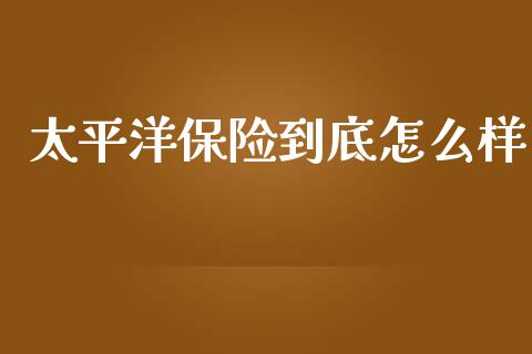 太平洋保险到底怎么样_https://cj002.lansai.wang_保险问答_第1张