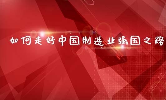 如何走好中国制造业强国之路_https://cj002.lansai.wang_财经百问_第1张