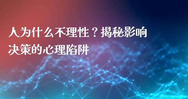 人为什么不理性？揭秘影响决策的心理陷阱_https://cj002.lansai.wang_财经问答_第1张