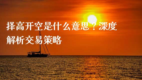 择高开空是什么意思？深度解析交易策略_https://cj002.lansai.wang_财经问答_第1张
