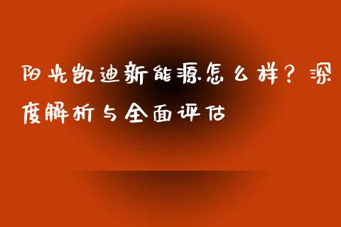 阳光凯迪新能源怎么样？深度解析与全面评估_https://cj002.lansai.wang_保险问答_第1张