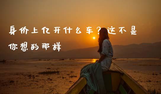 身价上亿开什么车？这不是你想的那样_https://cj002.lansai.wang_期货问答_第1张