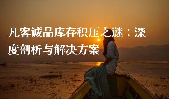 凡客诚品库存积压之谜：深度剖析与解决方案_https://cj002.lansai.wang_财经百问_第1张