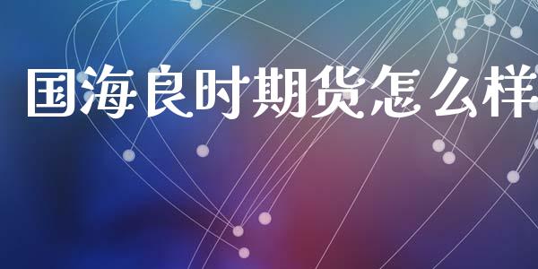 国海良时期货怎么样_https://cj002.lansai.wang_期货问答_第1张