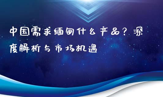 中国需求缅甸什么产品？深度解析与市场机遇_https://cj002.lansai.wang_理财问答_第1张