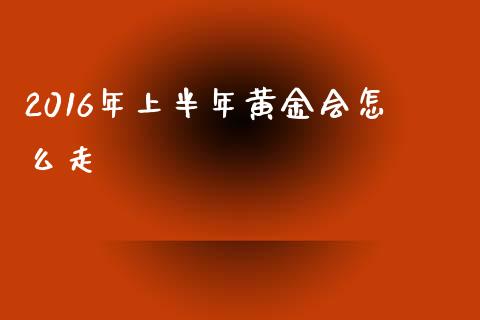 2016年上半年黄金会怎么走_https://cj002.lansai.wang_财经问答_第1张