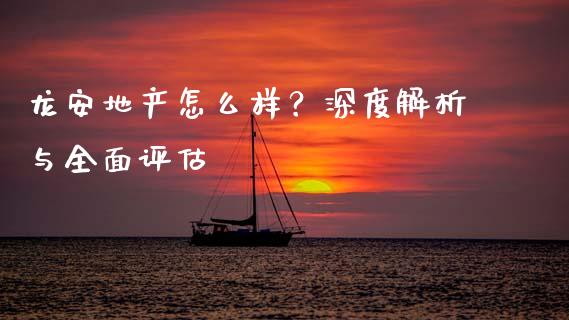 龙安地产怎么样？深度解析与全面评估_https://cj002.lansai.wang_期货问答_第1张