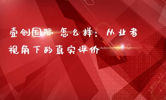 壹创国际 怎么样：从业者视角下的真实评价_https://cj002.lansai.wang_金融问答_第1张