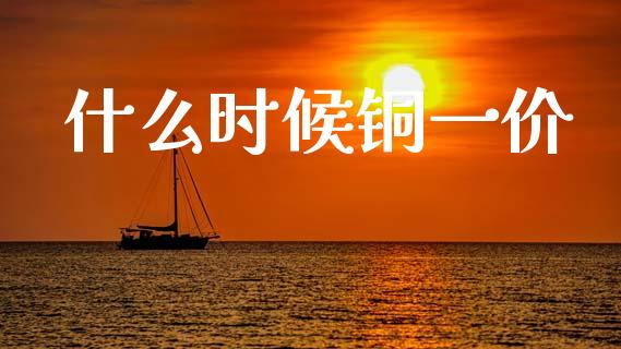 什么时候铜一价_https://cj002.lansai.wang_财经百问_第1张