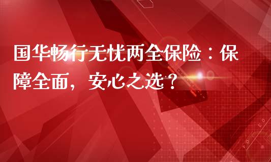 国华畅行无忧两全保险：保障全面，安心之选？_https://cj002.lansai.wang_财经百问_第1张