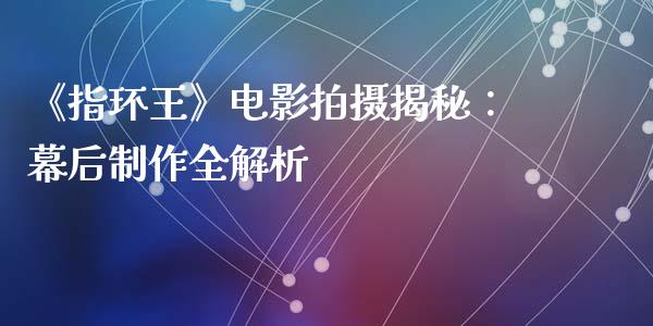 《指环王》电影拍摄揭秘：幕后制作全解析_https://cj002.lansai.wang_期货问答_第1张