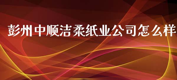 彭州中顺洁柔纸业公司怎么样_https://cj002.lansai.wang_财经百问_第1张