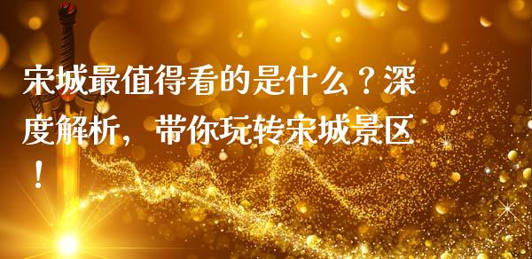 宋城最值得看的是什么？深度解析，带你玩转宋城景区！_https://cj002.lansai.wang_金融问答_第1张