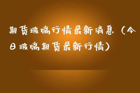 期货玻璃行情最新消息（今日玻璃期货最新行情）_https://cj002.lansai.wang_股市问答_第1张