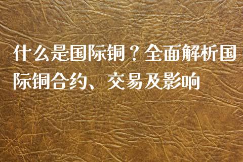 什么是国际铜？全面解析国际铜合约、交易及影响_https://cj002.lansai.wang_保险问答_第1张