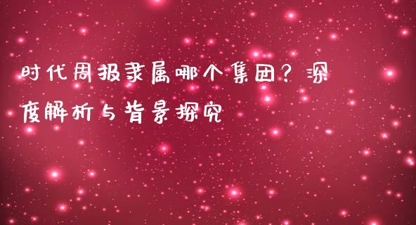 时代周报隶属哪个集团？深度解析与背景探究_https://cj002.lansai.wang_股市问答_第1张
