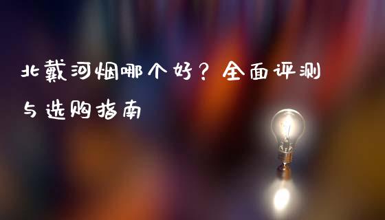 北戴河烟哪个好？全面评测与选购指南_https://cj002.lansai.wang_理财问答_第1张