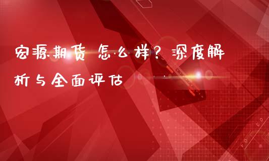 宏源期货 怎么样？深度解析与全面评估_https://cj002.lansai.wang_金融问答_第1张