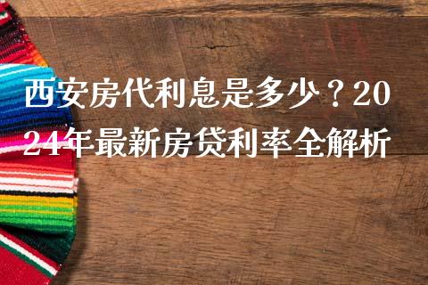 西安房代利息是多少？2024年最新房贷利率全解析_https://cj002.lansai.wang_会计问答_第1张