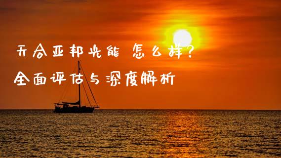 天合亚邦光能 怎么样？ 全面评估与深度解析_https://cj002.lansai.wang_保险问答_第1张