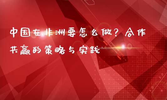 中国在非洲要怎么做？合作共赢的策略与实践_https://cj002.lansai.wang_财经百问_第1张