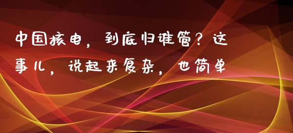中国核电，到底归谁管？这事儿，说起来复杂，也简单_https://cj002.lansai.wang_财经百问_第1张