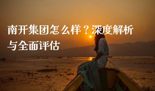 南开集团怎么样？深度解析与全面评估_https://cj002.lansai.wang_理财问答_第1张