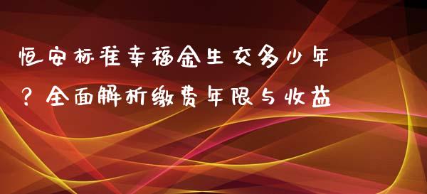 恒安标准幸福金生交多少年？全面解析缴费年限与收益_https://cj002.lansai.wang_财经问答_第1张