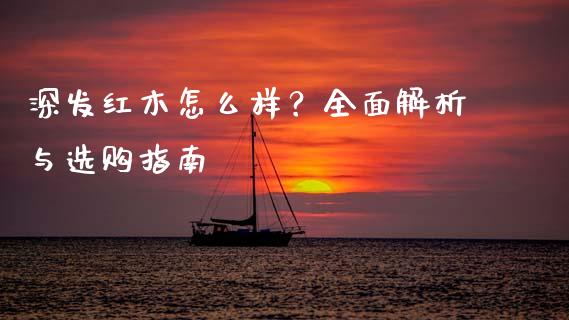 深发红木怎么样？全面解析与选购指南_https://cj002.lansai.wang_财经百问_第1张